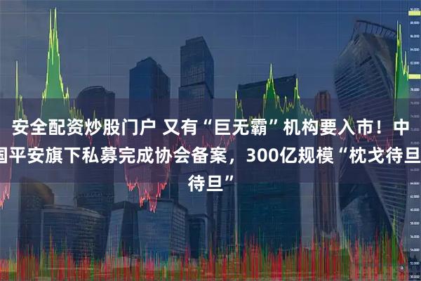 安全配资炒股门户 又有“巨无霸”机构要入市！中国平安旗下私募完成协会备案，300亿规模“枕戈待旦”
