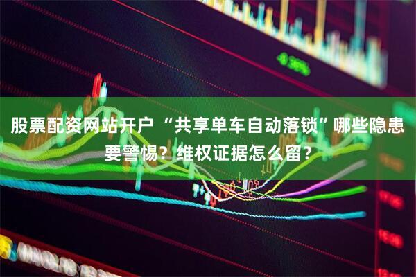 股票配资网站开户 “共享单车自动落锁”哪些隐患要警惕？维权证据怎么留？
