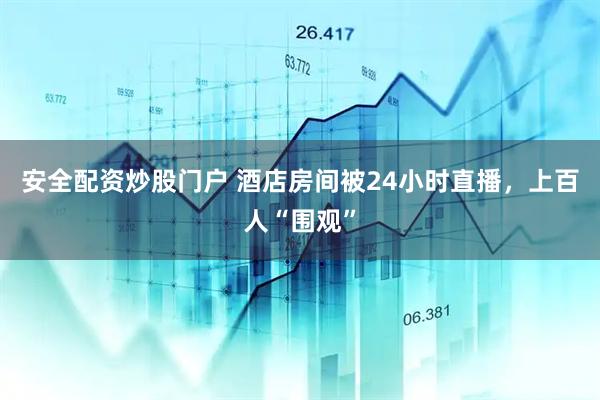 安全配资炒股门户 酒店房间被24小时直播，上百人“围观”