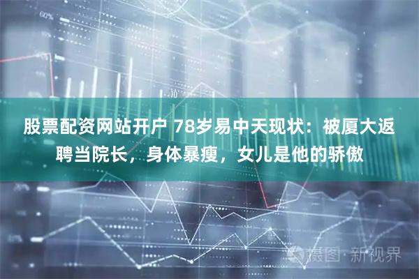 股票配资网站开户 78岁易中天现状：被厦大返聘当院长，身体暴瘦，女儿是他的骄傲