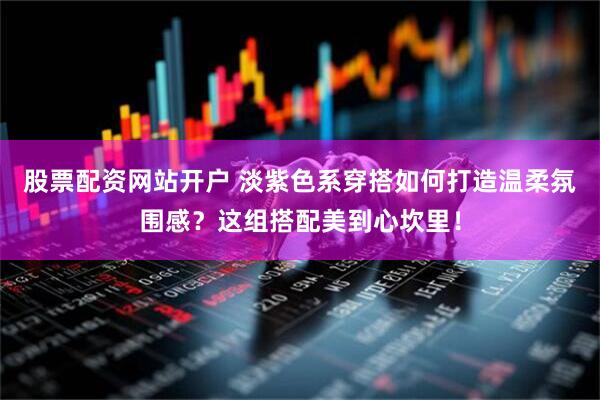 股票配资网站开户 淡紫色系穿搭如何打造温柔氛围感？这组搭配美到心坎里！