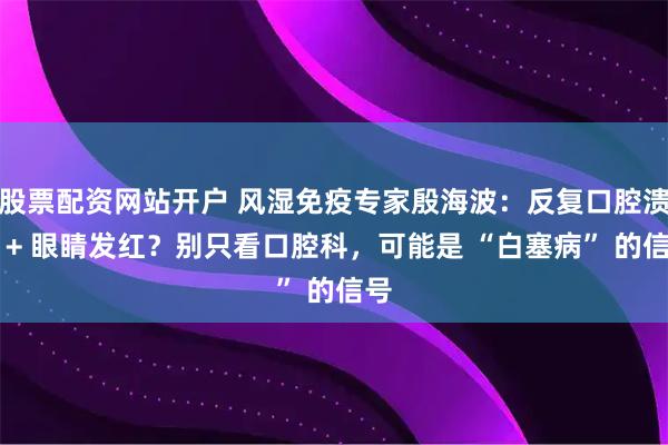 股票配资网站开户 风湿免疫专家殷海波：反复口腔溃疡 + 眼睛发红？别只看口腔科，可能是 “白塞病” 的信号