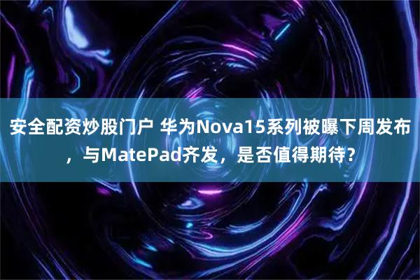 安全配资炒股门户 华为Nova15系列被曝下周发布,与MatePad齐发,是否值得期待?