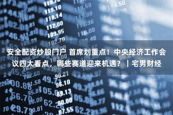 安全配资炒股门户 首席划重点!中央经济工作会议四大看点,哪些赛道迎来机遇?|宅男财经