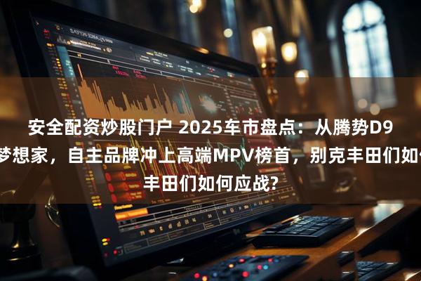 安全配资炒股门户 2025车市盘点：从腾势D9到岚图梦想家，自主品牌冲上高端MPV榜首，别克丰田们如何应战?