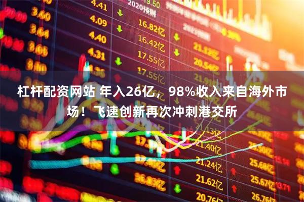 杠杆配资网站 年入26亿,98%收入来自海外市场!飞速创新再次冲刺港交所