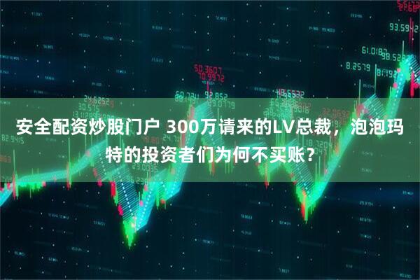 安全配资炒股门户 300万请来的LV总裁,泡泡玛特的投资者们为何不买账?