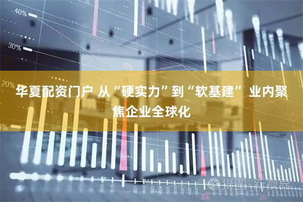 华夏配资门户 从“硬实力”到“软基建” 业内聚焦企业全球化
