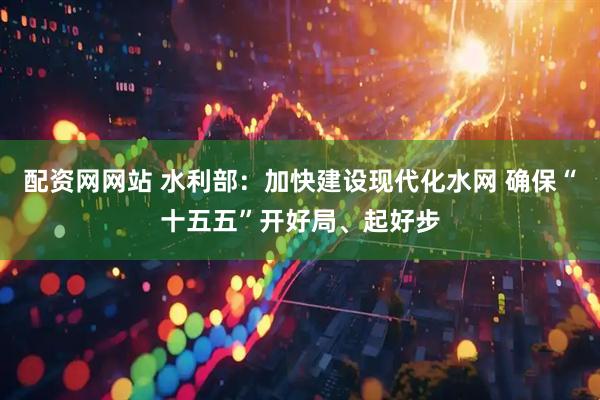 配资网网站 水利部：加快建设现代化水网 确保“十五五”开好局、起好步