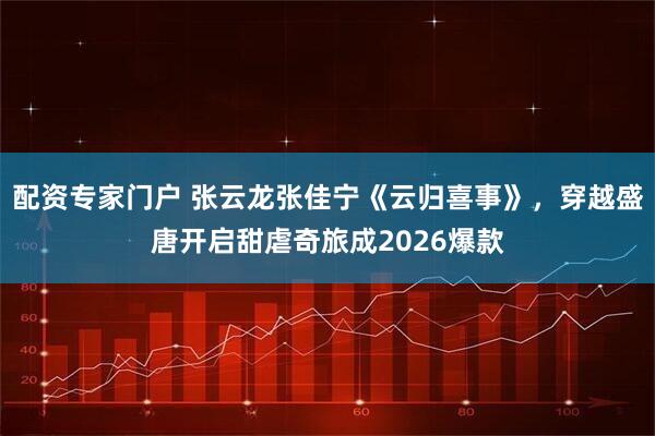 配资专家门户 张云龙张佳宁《云归喜事》，穿越盛唐开启甜虐奇旅成2026爆款