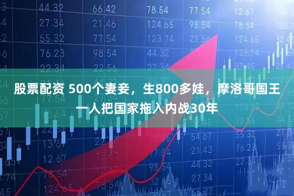 股票配资 500个妻妾，生800多娃，摩洛哥国王一人把国家拖入内战30年