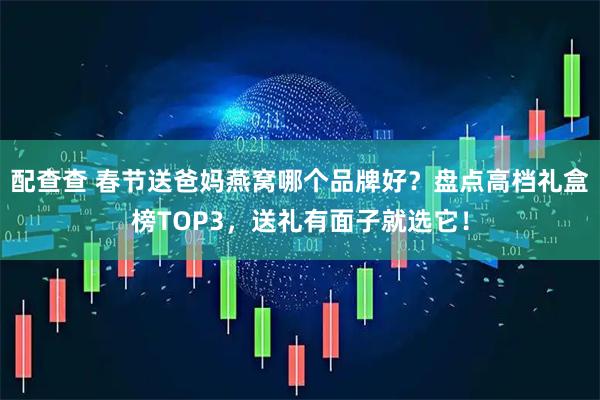 配查查 春节送爸妈燕窝哪个品牌好？盘点高档礼盒榜TOP3，送礼有面子就选它！
