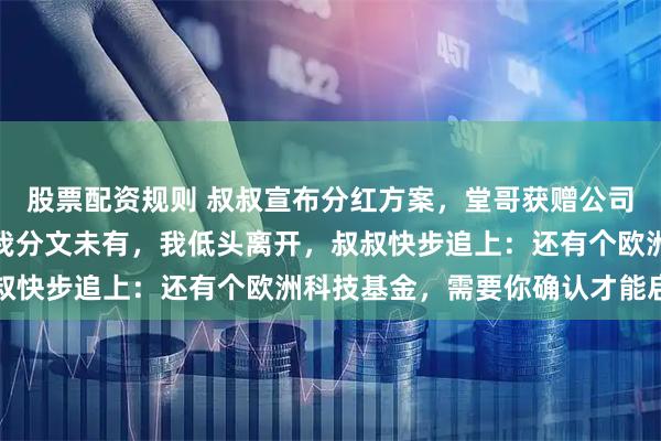 股票配资规则 叔叔宣布分红方案，堂哥获赠公司股权，姐姐得到房产，我分文未有，我低头离开，叔叔快步追上：还有个欧洲科技基金，需要你确认才能启动