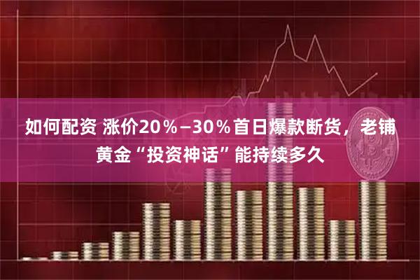 如何配资 涨价20%—30%首日爆款断货,老铺黄金“投资神话”能持续多久