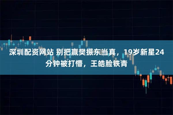 深圳配资网站 别把赢樊振东当真,19岁新星24分钟被打懵,王皓脸铁青