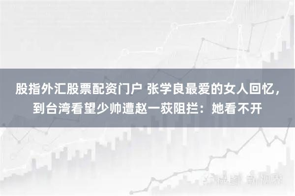 股指外汇股票配资门户 张学良最爱的女人回忆，到台湾看望少帅遭赵一荻阻拦：她看不开