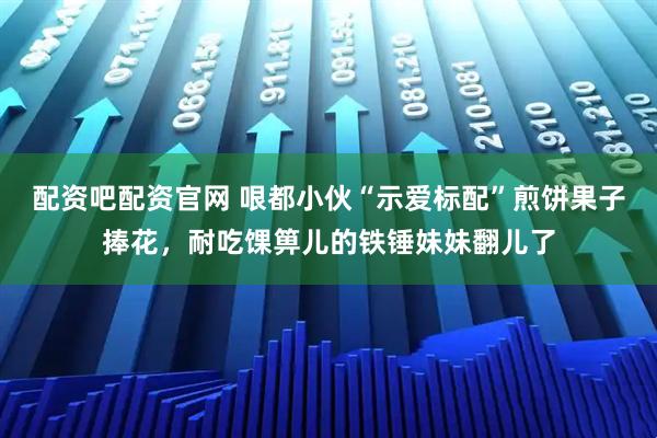 配资吧配资官网 哏都小伙“示爱标配”煎饼果子捧花,耐吃馃箅儿的铁锤妹妹翻儿了