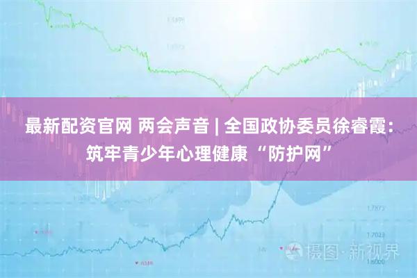 最新配资官网 两会声音 | 全国政协委员徐睿霞:筑牢青少年心理健康 “防护网”