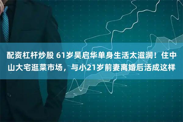 配资杠杆炒股 61岁吴启华单身生活太滋润!住中山大宅逛菜市场,与小21岁前妻离婚后活成这样