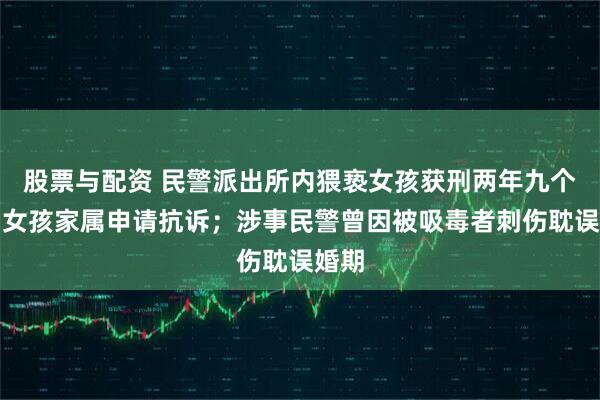 股票与配资 民警派出所内猥亵女孩获刑两年九个月,女孩家属申请抗诉;涉事民警曾因被吸毒者刺伤耽误婚期