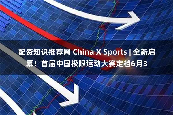 配资知识推荐网 China X Sports | 全新启幕！首届中国极限运动大赛定档6月3