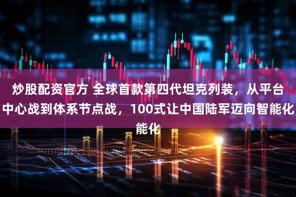 炒股配资官方 全球首款第四代坦克列装，从平台中心战到体系节点战，100式让中国陆军迈向智能化