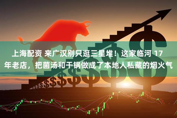 上海配资 来广汉别只逛三星堆！这家临河 17 年老店，把菌汤和干锅做成了本地人私藏的烟火气