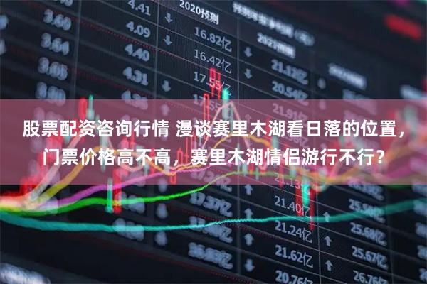 股票配资咨询行情 漫谈赛里木湖看日落的位置，门票价格高不高，赛里木湖情侣游行不行？