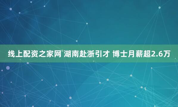线上配资之家网 湖南赴浙引才 博士月薪超2.6万