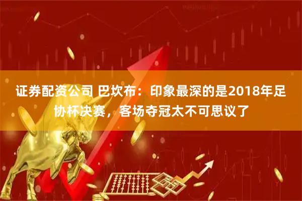 证券配资公司 巴坎布：印象最深的是2018年足协杯决赛，客场夺冠太不可思议了