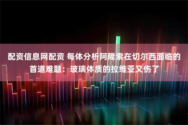 配资信息网配资 每体分析阿隆索在切尔西面临的首道难题：玻璃体质的拉维亚又伤了